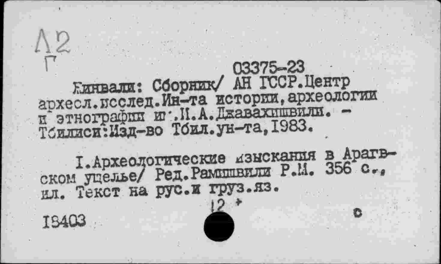 ﻿I	03375-23
Глнвали: Сборник/ АН ГССР.Центр архесл.послед.Ин-та истории^.археологии и'этнографии и
Т б и-іти с. и : Изд—во Тбил.ун—та, 1983.
I.Археологические изыскания в Арагв-скои гселье/ Ред.Рамшшиш P.U. 356 о„ ил. Текст на рус.и груз.яз.
І 18403
lllltll
с